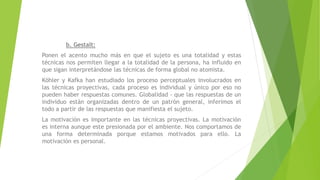 b. Gestalt:
Ponen el acento mucho más en que el sujeto es una totalidad y estas
técnicas nos permiten llegar a la totalidad de la persona, ha influido en
que sigan interpretándose las técnicas de forma global no atomista.
Köhler y Kafka han estudiado los proceso perceptuales involucrados en
las técnicas proyectivas, cada proceso es individual y único por eso no
pueden haber respuestas comunes. Globalidad - que las respuestas de un
individuo están organizadas dentro de un patrón general, inferimos el
todo a partir de las respuestas que manifiesta el sujeto.
La motivación es importante en las técnicas proyectivas. La motivación
es interna aunque este presionada por el ambiente. Nos comportamos de
una forma determinada porque estamos motivados para ello. La
motivación es personal.
 