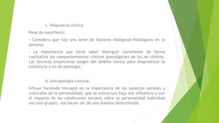 c. Psiquiatría clínica:
Pone de manifiesto:
- Considera que hay una serie de factores biológicos-fisiológicos en la
persona.
- La importancia que tiene saber distinguir claramente de forma
cualitativa los comportamientos clínicos (patológicos) de los no clínicos.
Las técnicas proyectivas surgen del ámbito clínico para diagnosticar la
existencia o no de patología.
d. Antropología cultural:
Influye haciendo hincapié en la importancia de los aspectos sociales y
culturales de la personalidad, que se estructura bajo esa influencia y con
el impacto de las condiciones sociales sobre la personalidad individual
(no solo grupal), nos hacen ser de una manera determinada.
 