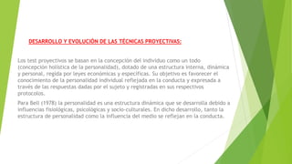 DESARROLLO Y EVOLUCIÓN DE LAS TÉCNICAS PROYECTIVAS:
Los test proyectivos se basan en la concepción del individuo como un todo
(concepción holística de la personalidad), dotado de una estructura interna, dinámica
y personal, regida por leyes económicas y específicas. Su objetivo es favorecer el
conocimiento de la personalidad individual reflejada en la conducta y expresada a
través de las respuestas dadas por el sujeto y registradas en sus respectivos
protocolos.
Para Bell (1978) la personalidad es una estructura dinámica que se desarrolla debido a
influencias fisiológicas, psicológicas y socio-culturales. En dicho desarrollo, tanto la
estructura de personalidad como la influencia del medio se reflejan en la conducta.
 