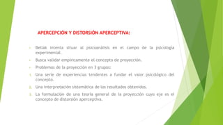 APERCEPCIÓN Y DISTORSIÓN APERCEPTIVA:
• Bellak intenta situar al psicoanálisis en el campo de la psicología
experimental.
• Busca validar empíricamente el concepto de proyección.
• Problemas de la proyección en 3 grupos:
1. Una serie de experiencias tendentes a fundar el valor psicológico del
concepto.
2. Una interpretación sistemática de los resultados obtenidos.
3. La formulación de una teoría general de la proyección cuyo eje es el
concepto de distorsión aperceptiva.
 