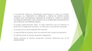 • La proyección desde la metodología experimenta es tiene un carácter
operatorio: EL PROPÓSITO ES PREDECIR A PARTIR DE CIERTOS DATOS
CLÍNICOS UNA DETERMINADA VARIEDAD DE CONDUCTA. DESDE SU ORIGEN
DE PROCESO DEFENSIVO, QUE CONSISTE EN LA ATRIBUCIÓN INCONSCIENTE A
LOS OTROS DE LOS PROPIOS RASGOS.
• En grupos experimentales (TAT), se logra identificar que las historias se
guían por la imaginación temática, no tanto por la actitud del evaluador.
• La proyección en parte depende del estímulo.
• La agresividad se presenta como una emoción que requiere proyectarse.
• El estímulo tiene la función de generar adaptación.
• Bellak sustituye el término proyección (carácter defensivo) por el de
APERCEPCIÓN.
 
