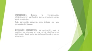 • APERCEPCIÓN: Designa la interpretación
(dinámicamente) significativa que un organismo otorga
a una percepción.
• Toda percepción presente, está influida por una
percepción del pasado.
• DISTORSIÓN APERCEPTIVA: La percepción pura u
objetiva, es retomada en una red de significaciones
individuales donde sufre una deformación más o menos
importante.
 