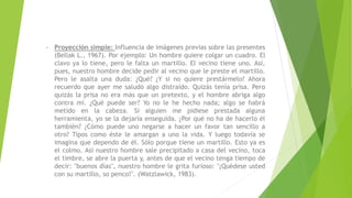 • Proyección simple: Influencia de imágenes previas sobre las presentes
(Bellak L., 1967). Por ejemplo: Un hombre quiere colgar un cuadro. El
clavo ya lo tiene, pero le falta un martillo. El vecino tiene uno. Así,
pues, nuestro hombre decide pedir al vecino que le preste el martillo.
Pero le asalta una duda: ¿Qué? ¿Y si no quiere prestármelo? Ahora
recuerdo que ayer me saludó algo distraído. Quizás tenía prisa. Pero
quizás la prisa no era más que un pretexto, y el hombre abriga algo
contra mí. ¿Qué puede ser? Yo no le he hecho nada; algo se habrá
metido en la cabeza. Si alguien me pidiese prestada alguna
herramienta, yo se la dejaría enseguida. ¿Por qué no ha de hacerlo él
también? ¿Cómo puede uno negarse a hacer un favor tan sencillo a
otro? Tipos como éste le amargan a uno la vida. Y luego todavía se
imagina que dependo de él. Sólo porque tiene un martillo. Esto ya es
el colmo. Así nuestro hombre sale precipitado a casa del vecino, toca
el timbre, se abre la puerta y, antes de que el vecino tenga tiempo de
decir: "buenos días", nuestro hombre le grita furioso: "¡Quédese usted
con su martillo, so penco!". (Watzlawick, 1983).
 