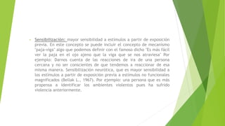 • Sensibilización: mayor sensibilidad a estímulos a partir de exposición
previa. En este concepto se puede incluir el concepto de mecanismo
"paja-viga" algo que podemos definir con el famoso dicho "Es más fácil
ver la paja en el ojo ajeno que la viga que se nos atraviesa" Por
ejemplo: Darnos cuenta de las reacciones de ira de una persona
cercana y no ser conscientes de que tendemos a reaccionar de esa
misma manera. Sensibilización neurótica, que es mayor sensibilidad a
los estímulos a partir de exposición previa a estímulos no funcionales
magnificados (Bellak L., 1967). Por ejemplo: una persona que es más
propensa a identificar los ambientes violentos pues ha sufrido
violencia anteriormente.
 