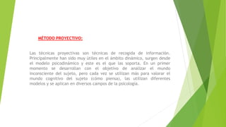 MÉTODO PROYECTIVO:
Las técnicas proyectivas son técnicas de recogida de información.
Principalmente han sido muy útiles en el ámbito dinámico, surgen desde
el modelo psicodinámico y este es el que las soporta. En un primer
momento se desarrollan con el objetivo de analizar el mundo
inconsciente del sujeto, pero cada vez se utilizan más para valorar el
mundo cognitivo del sujeto (cómo piensa), las utilizan diferentes
modelos y se aplican en diversos campos de la psicología.
 