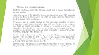 Técnicas proyectivas temáticas:
También conllevan material estimular visual más o menos estructurado
pero no son tan
neutrales (como el Rorschach), tienen una temática (p.e. TAT, son más
láminas de fotos o dibujos, por lo tanto no es un estímulo totalmente
inestructurado tiene significado).
Pretenden que el sujeto basado en los estímulos visuales verbalice
(respuesta verbal) acerca del relato que está sucediendo en esa imagen,
que haga un relato completo. El sujeto se enfrenta a una tarea de
estructuración, donde la imagen no es clara, la tiene que analizar e
interpretar el sujeto. Por tanto va estar implicado el comportamiento,
memoria, lenguaje, etc. del sujeto.
Permite evaluar funciones oréticas y cognitivas (ideación, cómo narra el
sujeto). Por ejemplo el test de pata negra, para niños pequeños,
compuesto por una familia de cerditos que hacen diferentes actividades
y el niño tiene que narra lo que sucede.
Son temáticos- Aplicados en el ámbito jurídico están el test de Szondi, 48
fotografías de rostros distribuidas en series, se le pide al sujeto que
 