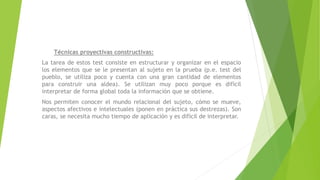 Técnicas proyectivas constructivas:
La tarea de estos test consiste en estructurar y organizar en el espacio
los elementos que se le presentan al sujeto en la prueba (p.e. test del
pueblo, se utiliza poco y cuenta con una gran cantidad de elementos
para construir una aldea). Se utilizan muy poco porque es difícil
interpretar de forma global toda la información que se obtiene.
Nos permiten conocer el mundo relacional del sujeto, cómo se mueve,
aspectos afectivos e intelectuales (ponen en práctica sus destrezas). Son
caras, se necesita mucho tiempo de aplicación y es difícil de interpretar.
 