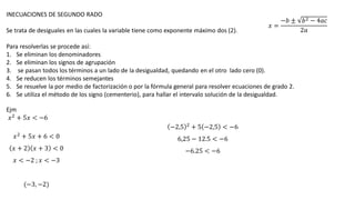 INECUACIONES DE SEGUNDO RADO
Se trata de desiguales en las cuales la variable tiene como exponente máximo dos (2).
Para resolverlas se procede así:
1. Se eliminan los denominadores
2. Se eliminan los signos de agrupación
3. se pasan todos los términos a un lado de la desigualdad, quedando en el otro lado cero (0).
4. Se reducen los términos semejantes
5. Se resuelve la por medio de factorización o por la fórmula general para resolver ecuaciones de grado 2.
6. Se utiliza el método de los signo (cementerio), para hallar el intervalo solución de la desigualdad.
Ejm
𝑥2 + 5𝑥 < −6
𝑥2 + 5𝑥 + 6 < 0
𝑥 + 2 𝑥 + 3 < 0
𝑥 < −2 ; 𝑥 < −3
(−3, −2)
−2,5 2 + 5 −2,5 < −6
6,25 − 12.5 < −6
−6.25 < −6
𝑥 =
−𝑏 ± 𝑏2 − 4𝑎𝑐
2𝑎
 