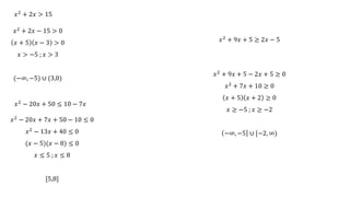 𝑥2 + 2𝑥 > 15
𝑥2 + 2𝑥 − 15 > 0
𝑥 + 5 𝑥 − 3 > 0
𝑥 > −5 ; 𝑥 > 3
(−∞, −5) ∪ (3,0)
𝑥2 − 20𝑥 + 7𝑥 + 50 − 10 ≤ 0
𝑥2 − 13𝑥 + 40 ≤ 0
(𝑥 − 5)(𝑥 − 8) ≤ 0
𝑥 ≤ 5 ; 𝑥 ≤ 8
[5,8]
𝑥2 + 9𝑥 + 5 − 2𝑥 + 5 ≥ 0
𝑥2 + 7𝑥 + 10 ≥ 0
𝑥 + 5 𝑥 + 2 ≥ 0
𝑥 ≥ −5 ; 𝑥 ≥ −2
−∞, −5 ∪ [−2, ∞)
𝑥2 + 9𝑥 + 5 ≥ 2𝑥 − 5
𝑥2 − 20𝑥 + 50 ≤ 10 − 7𝑥
 