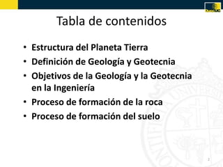Tabla de contenidos
• Estructura del Planeta Tierra
• Definición de Geología y Geotecnia
• Objetivos de la Geología y la Geotecnia
en la Ingeniería
• Proceso de formación de la roca
• Proceso de formación del suelo
2
 