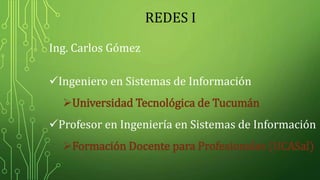 REDES I
Ing. Carlos Gómez
Ingeniero en Sistemas de Información
Universidad Tecnológica de Tucumán
Profesor en Ingeniería en Sistemas de Información
Formación Docente para Profesionales (UCASal)
 
