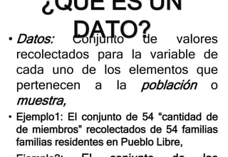 • Datos: Conjunto de valores
recolectados para la variable de
cada uno de los elementos que
pertenecen a la población o
muestra,
• Ejemplo1: El conjunto de 54 “cantidad de
de miembros” recolectados de 54 familias
familias residentes en Pueblo Libre,
¿QUÉ ES UN
DATO?
 