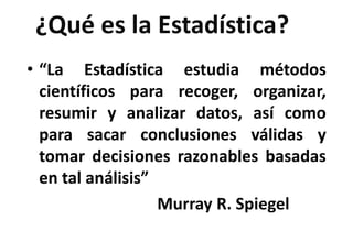 ¿Qué es la Estadística?
• “La Estadística estudia métodos
científicos para recoger, organizar,
resumir y analizar datos, así como
para sacar conclusiones válidas y
tomar decisiones razonables basadas
en tal análisis”
Murray R. Spiegel
 