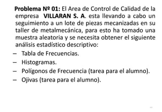 Problema Nº 01: El Area de Control de Calidad de la
empresa VILLARAN S. A. esta llevando a cabo un
seguimiento a un lote de piezas mecanizadas en su
taller de metalmecánica, para esto ha tomado una
muestra aleatoria y se necesita obtener el siguiente
análisis estadístico descriptivo:
– Tabla de Frecuencias.
– Histogramas.
– Polígonos de Frecuencia (tarea para el alumno).
– Ojivas (tarea para el alumno).
117
 