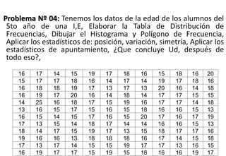 Problema Nº 04: Tenemos los datos de la edad de los alumnos del
5to año de una I,E, Elaborar la Tabla de Distribución de
Frecuencias, Dibujar el Histograma y Polígono de Frecuencia,
Aplicar los estadísticos de: posición, variación, simetría, Aplicar los
estadísticos de apuntamiento, ¿Que concluye Ud, después de
todo eso?,
16 17 14 15 19 17 18 16 15 18 16 20
15 17 17 18 16 14 17 14 19 17 18 16
16 18 18 19 17 13 17 13 20 16 14 18
16 19 17 20 16 14 18 14 17 17 15 15
14 25 16 18 17 15 19 16 17 17 14 18
13 16 15 17 15 16 15 18 16 16 15 13
16 15 14 15 17 16 15 20 17 16 17 19
17 13 15 14 18 17 14 14 16 16 15 13
18 14 17 15 19 17 13 15 18 17 17 16
19 16 16 13 18 18 18 16 17 14 15 18
17 13 17 14 15 15 19 17 17 13 16 15
16 19 17 17 15 19 15 18 16 16 19 17
 