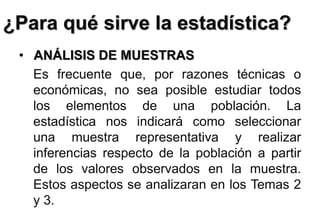 ¿Para qué sirve la estadística?
• ANÁLISIS DE MUESTRAS
Es frecuente que, por razones técnicas o
económicas, no sea posible estudiar todos
los elementos de una población. La
estadística nos indicará como seleccionar
una muestra representativa y realizar
inferencias respecto de la población a partir
de los valores observados en la muestra.
Estos aspectos se analizaran en los Temas 2
y 3.
 