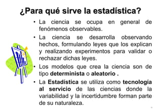 ¿Para qué sirve la estadística?
• La ciencia se ocupa en general de
fenómenos observables.
• La ciencia se desarrolla observando
hechos, formulando leyes que los explican
y realizando experimentos para validar o
rechazar dichas leyes.
• Los modelos que crea la ciencia son de
tipo determinista o aleatorio .
• La Estadística se utiliza como tecnología
al servicio de las ciencias donde la
variabilidad y la incertidumbre forman parte
de su naturaleza.
16
 