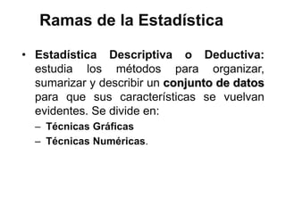Ramas de la Estadística
• Estadística Descriptiva o Deductiva:
estudia los métodos para organizar,
sumarizar y describir un conjunto de datos
para que sus características se vuelvan
evidentes. Se divide en:
– Técnicas Gráficas
– Técnicas Numéricas.
 