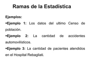 Ramas de la Estadística
Ejemplos:
Ejemplo 1: Los datos del ultimo Censo de
población.
Ejemplo 2: La cantidad de accidentes
automovilísticos.
Ejemplo 3: La cantidad de pacientes atendidos
en el Hospital Rebagliati.
 