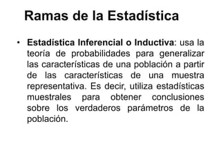 Ramas de la Estadística
• Estadística Inferencial o Inductiva: usa la
teoría de probabilidades para generalizar
las características de una población a partir
de las características de una muestra
representativa. Es decir, utiliza estadísticas
muestrales para obtener conclusiones
sobre los verdaderos parámetros de la
población.
 
