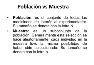 Población vs Muestra
• Población: es el conjunto de todas las
mediciones de interés al experimentador.
Su tamaño se denota con la letra N.
• Muestra: es un subconjunto de la
población. Generalmente esta selección se
hace aleatoriamente, cada individuo en la
muestra tuvo la misma posibilidad de
haber sido seleccionado. Su tamaño se
denota con la letra n.
 