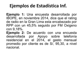 Ejemplos de Estadística Inf.
Ejemplo 1: Una encuesta desarrollada por
IBOPE, en noviembre 2014, dice que el rating
de radio en la Gran Lima esta encabezado por
RPP con un 45,5% seguido por FM Oxigeno
con 9,18%.
Ejemplo 2: De acuerdo con una encuesta
desarrollada por Apoyo sobre telefonía
residencial en el 2014, el gasto mensual
promedio por cliente es de S/, 95,30, a nivel
nacional.
 