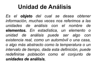 Unidad de Análisis
Es el objeto del cual se desea obtener
información, muchas veces nos referimos a las
unidades de análisis con el nombre de
elementos. En estadística, un elemento o
unidad de análisis puede ser algo con
existencia real, como un automóvil o una casa,
o algo más abstracto como la temperatura o un
intervalo de tiempo, dada esta definición, puede
redefinirse población como el conjunto de
unidades de análisis,
 