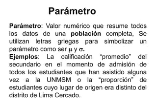 Parámetro
Parámetro: Valor numérico que resume todos
los datos de una población completa, Se
utilizan letras griegas para simbolizar un
parámetro como ser  y .
Ejemplos: La calificación “promedio” del
secundario en el momento de admisión de
todos los estudiantes que han asistido alguna
vez a la UNMSM o la “proporción” de
estudiantes cuyo lugar de origen era distinto del
distrito de Lima Cercado.
 