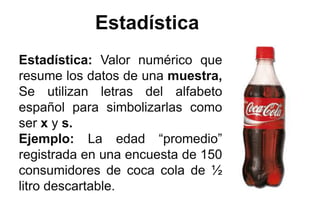 Estadística
Estadística: Valor numérico que
resume los datos de una muestra,
Se utilizan letras del alfabeto
español para simbolizarlas como
ser x y s.
Ejemplo: La edad “promedio”
registrada en una encuesta de 150
consumidores de coca cola de ½
litro descartable.
 