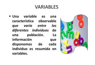 VARIABLES
 Una variable es una
característica observable
que varía entre los
diferentes individuos de
una población. La
información que
disponemos de cada
individuo es resumida en
variables.
 