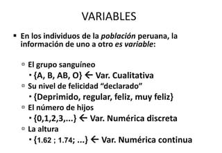 VARIABLES
 En los individuos de la población peruana, la
información de uno a otro es variable:
 El grupo sanguíneo
 {A, B, AB, O}  Var. Cualitativa
 Su nivel de felicidad “declarado”
 {Deprimido, regular, feliz, muy feliz}
 El número de hijos
 {0,1,2,3,...}  Var. Numérica discreta
 La altura
 {1.62 ; 1.74; ...}  Var. Numérica continua
 