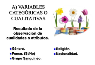 A) VARIABLES
CATEGÓRICAS O
CUALITATIVAS
Resultado de la
observación de
cualidades o atributos.
 Género.
 Fumar. (Sí/No)
 Grupo Sanguíneo.
 Religión.
 Nacionalidad.
 