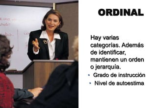 Hay varias
categorías. Además
de identificar,
mantienen un orden
o jerarquía.
• Grado de instrucción
• Nivel de autoestima
ORDINAL
 