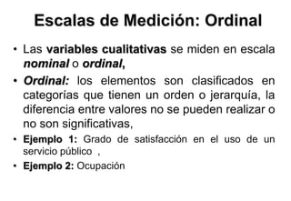 • Las variables cualitativas se miden en escala
nominal o ordinal,
• Ordinal: los elementos son clasificados en
categorías que tienen un orden o jerarquía, la
diferencia entre valores no se pueden realizar o
no son significativas,
• Ejemplo 1: Grado de satisfacción en el uso de un
servicio público ,
• Ejemplo 2: Ocupación
Escalas de Medición: Ordinal
 