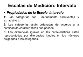 Escalas de Medición: Intervalo
• Propiedades de la Escala Intervalo
1: Las categorías son mutuamente excluyentes y
exhaustivas.
2: Las categorías están ordenadas de acuerdo a la
cantidad de características que poseen.
3: Las diferencias iguales en las características están
representadas por diferencias iguales en los números
asignados a las categorías.
 