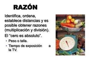 Identifica, ordena,
establece distancias y es
posible obtener razones
(multiplicación y división).
El “cero es absoluto”.
• Peso o talla.
• Tiempo de exposición a
la TV.
RAZÓN
 