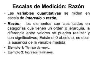 Escalas de Medición: Razón
• Las variables cuantitativas se miden en
escala de intervalo o razón,
• Razón: los elementos son clasificados en
categorías que tienen un orden o jerarquía, la
diferencia entre valores se pueden realizar y
son significativas, Existe el 0 absoluto, es decir
la ausencia de la variable medida,
• Ejemplo 1: Tiempo de vuelo,
• Ejemplo 2: Ingresos familiares,
 
