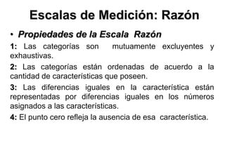 Escalas de Medición: Razón
• Propiedades de la Escala Razón
1: Las categorías son mutuamente excluyentes y
exhaustivas.
2: Las categorías están ordenadas de acuerdo a la
cantidad de características que poseen.
3: Las diferencias iguales en la característica están
representadas por diferencias iguales en los números
asignados a las características.
4: El punto cero refleja la ausencia de esa característica.
 