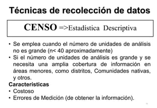 73
CENSO =>Estadística Descriptiva
• Se emplea cuando el número de unidades de análisis
no es grande (n< 40 aproximadamente)
• Si el número de unidades de análisis es grande y se
necesita una amplia cobertura de información en
áreas menores, como distritos, Comunidades nativas,
y otros.
Características
• Costoso
• Errores de Medición (de obtener la información).
Técnicas de recolección de datos
 