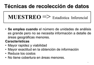 74
MUESTREO => Estadística Inferencial
• Se emplea cuando el número de unidades de análisis
es grande pero no se necesita información a detalle de
áreas geográficas menores.
Características
• Mayor rapidez y viabilidad
• Mayor exactitud en la obtención de información
• Reduce los costos
• No tiene cobertura en áreas menores.
Técnicas de recolección de datos
 