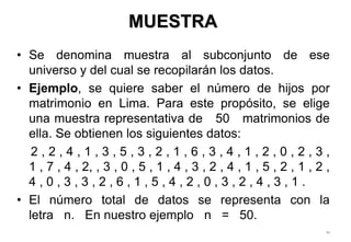 • Se denomina muestra al subconjunto de ese
universo y del cual se recopilarán los datos.
• Ejemplo, se quiere saber el número de hijos por
matrimonio en Lima. Para este propósito, se elige
una muestra representativa de 50 matrimonios de
ella. Se obtienen los siguientes datos:
2 , 2 , 4 , 1 , 3 , 5 , 3 , 2 , 1 , 6 , 3 , 4 , 1 , 2 , 0 , 2 , 3 ,
1 , 7 , 4 , 2, , 3 , 0 , 5 , 1 , 4 , 3 , 2 , 4 , 1 , 5 , 2 , 1 , 2 ,
4 , 0 , 3 , 3 , 2 , 6 , 1 , 5 , 4 , 2 , 0 , 3 , 2 , 4 , 3 , 1 .
• El número total de datos se representa con la
letra n. En nuestro ejemplo n = 50.
94
1-9
MUESTRA
 
