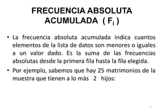 • La frecuencia absoluta acumulada indica cuantos
elementos de la lista de datos son menores o iguales
a un valor dado. Es la suma de las frecuencias
absolutas desde la primera fila hasta la fila elegida.
• Por ejemplo, sabemos que hay 25 matrimonios de la
muestra que tienen a lo más 2 hijos:
99
FRECUENCIA ABSOLUTA
ACUMULADA ( Fi )
 