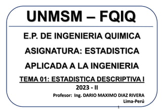 UNMSM – FQIQ
E.P. DE INGENIERIA QUIMICA
ASIGNATURA: ESTADISTICA
APLICADA A LA INGENIERIA
TEMA 01: ESTADISTICA DESCRIPTIVA I
Profesor: Ing. DARIO MAXIMO DIAZ RIVERA
Lima-Perú
2023 - II
1
 