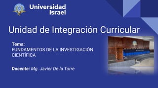 Unidad de Integración Curricular
Tema:
FUNDAMENTOS DE LA INVESTIGACIÓN
CIENTÍFICA
Docente: Mg. Javier De la Torre
 