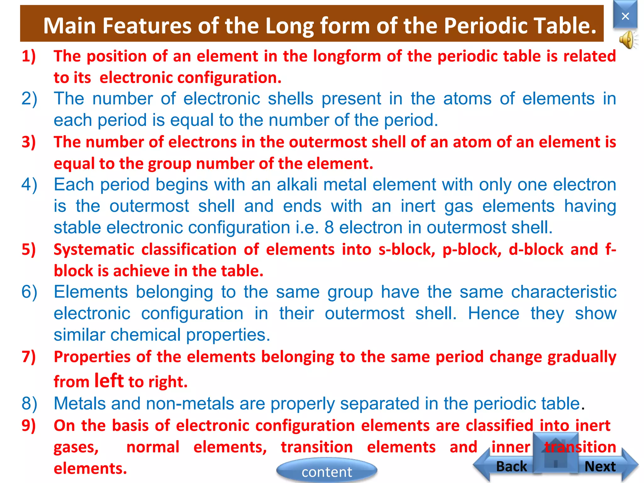 Main Features of the Long form of the Periodic Table.
Home
×
Back Next
1) The position of an element in the longform of the periodic table is related
to its electronic configuration.
2) The number of electronic shells present in the atoms of elements in
each period is equal to the number of the period.
3) The number of electrons in the outermost shell of an atom of an element is
equal to the group number of the element.
4) Each period begins with an alkali metal element with only one electron
is the outermost shell and ends with an inert gas elements having
stable electronic configuration i.e. 8 electron in outermost shell.
5) Systematic classification of elements into s-block, p-block, d-block and f-
block is achieve in the table.
6) Elements belonging to the same group have the same characteristic
electronic configuration in their outermost shell. Hence they show
similar chemical properties.
7) Properties of the elements belonging to the same period change gradually
from left to right.
8) Metals and non-metals are properly separated in the periodic table.
9) On the basis of electronic configuration elements are classified into inert
gases, normal elements, transition elements and inner transition
elements. content
 