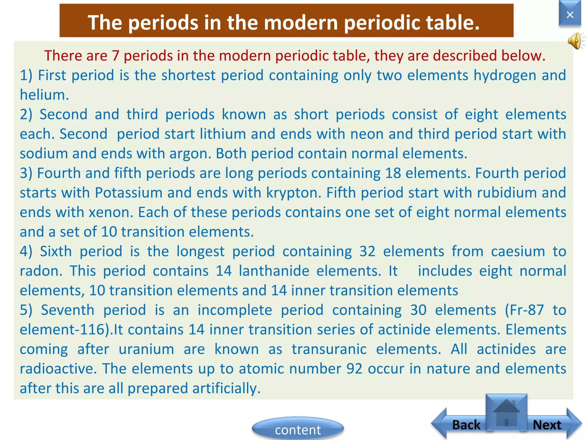 The periods in the modern periodic table.
There are 7 periods in the modern periodic table, they are described below.
1) First period is the shortest period containing only two elements hydrogen and
helium.
2) Second and third periods known as short periods consist of eight elements
each. Second period start lithium and ends with neon and third period start with
sodium and ends with argon. Both period contain normal elements.
3) Fourth and fifth periods are long periods containing 18 elements. Fourth period
starts with Potassium and ends with krypton. Fifth period start with rubidium and
ends with xenon. Each of these periods contains one set of eight normal elements
and a set of 10 transition elements.
4) Sixth period is the longest period containing 32 elements from caesium to
radon. This period contains 14 lanthanide elements. It includes eight normal
elements, 10 transition elements and 14 inner transition elements
5) Seventh period is an incomplete period containing 30 elements (Fr-87 to
element-116).It contains 14 inner transition series of actinide elements. Elements
coming after uranium are known as transuranic elements. All actinides are
radioactive. The elements up to atomic number 92 occur in nature and elements
after this are all prepared artificially.
Home
×
Back Nextcontent
 