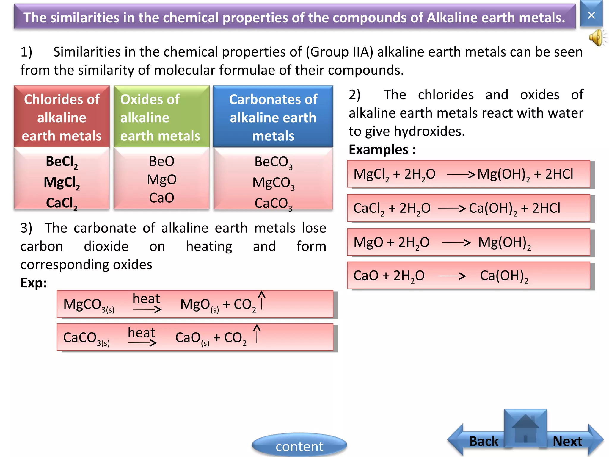 CaCl2 + 2H2O Ca(OH)2 + 2HClCaCl2 + 2H2O Ca(OH)2 + 2HCl
MgCl2 + 2H2O Mg(OH)2 + 2HClMgCl2 + 2H2O Mg(OH)2 + 2HCl
The similarities in the chemical properties of the compounds of Alkaline earth metals.
1) Similarities in the chemical properties of (Group IIA) alkaline earth metals can be seen
from the similarity of molecular formulae of their compounds.
Chlorides of
alkaline
earth metals
Oxides of
alkaline
earth metals
Carbonates of
alkaline earth
metals
BeCl2
MgCl2
CaCl2
BeO
MgO
CaO
BeCO3
MgCO3
CaCO3
2) The chlorides and oxides of
alkaline earth metals react with water
to give hydroxides.
Examples :
MgO + 2H2O Mg(OH)2
MgO + 2H2O Mg(OH)2
CaO + 2H2O Ca(OH)2
CaO + 2H2O Ca(OH)2
3) The carbonate of alkaline earth metals lose
carbon dioxide on heating and form
corresponding oxides
Exp:
MgCO3(s) MgO(s) + CO2
MgCO3(s) MgO(s) + CO2
heat
CaCO3(s) CaO(s) + CO2
CaCO3(s) CaO(s) + CO2
heat
Home
×
Back Nextcontent
 