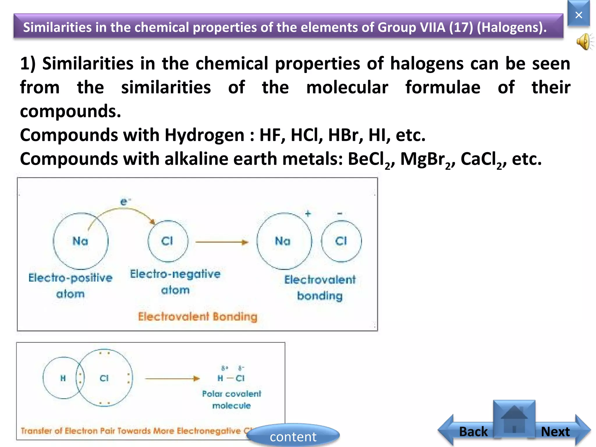 Similarities in the chemical properties of the elements of Group VIIA (17) (Halogens).
1) Similarities in the chemical properties of halogens can be seen
from the similarities of the molecular formulae of their
compounds.
Compounds with Hydrogen : HF, HCl, HBr, HI, etc.
Compounds with alkaline earth metals: BeCl2, MgBr2, CaCl2, etc.
Home
×
Back Nextcontent
 