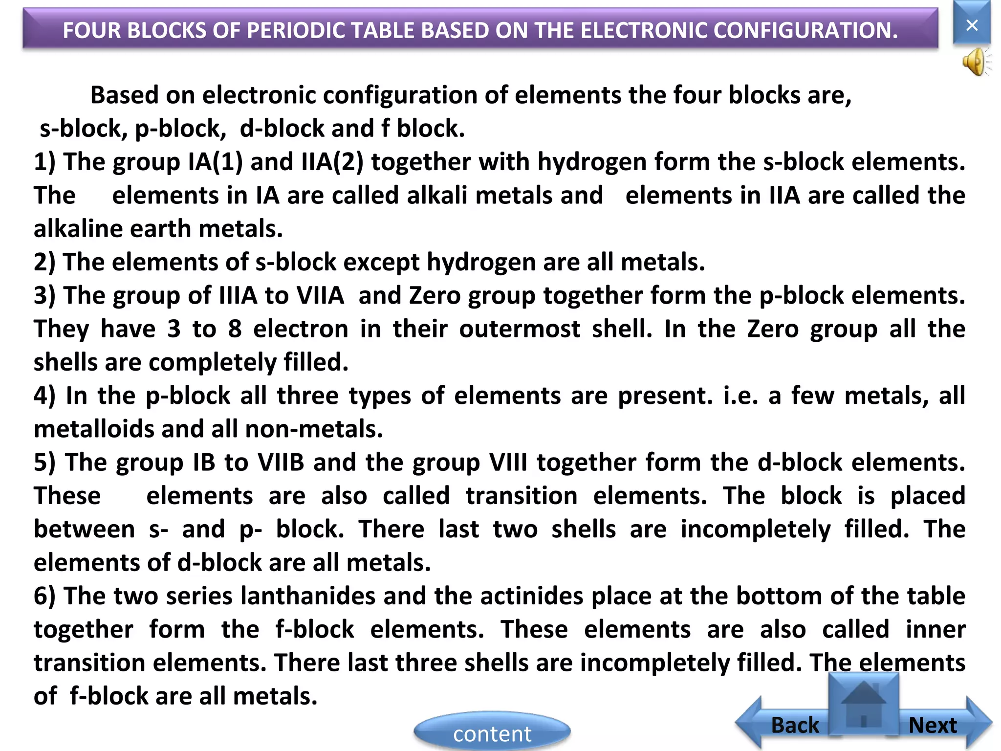 FOUR BLOCKS OF PERIODIC TABLE BASED ON THE ELECTRONIC CONFIGURATION.
Based on electronic configuration of elements the four blocks are,
s-block, p-block, d-block and f block.
1) The group IA(1) and IIA(2) together with hydrogen form the s-block elements.
The elements in IA are called alkali metals and elements in IIA are called the
alkaline earth metals.
2) The elements of s-block except hydrogen are all metals.
3) The group of IIIA to VIIA and Zero group together form the p-block elements.
They have 3 to 8 electron in their outermost shell. In the Zero group all the
shells are completely filled.
4) In the p-block all three types of elements are present. i.e. a few metals, all
metalloids and all non-metals.
5) The group IB to VIIB and the group VIII together form the d-block elements.
These elements are also called transition elements. The block is placed
between s- and p- block. There last two shells are incompletely filled. The
elements of d-block are all metals.
6) The two series lanthanides and the actinides place at the bottom of the table
together form the f-block elements. These elements are also called inner
transition elements. There last three shells are incompletely filled. The elements
of f-block are all metals. Home
×
Back Nextcontent
 