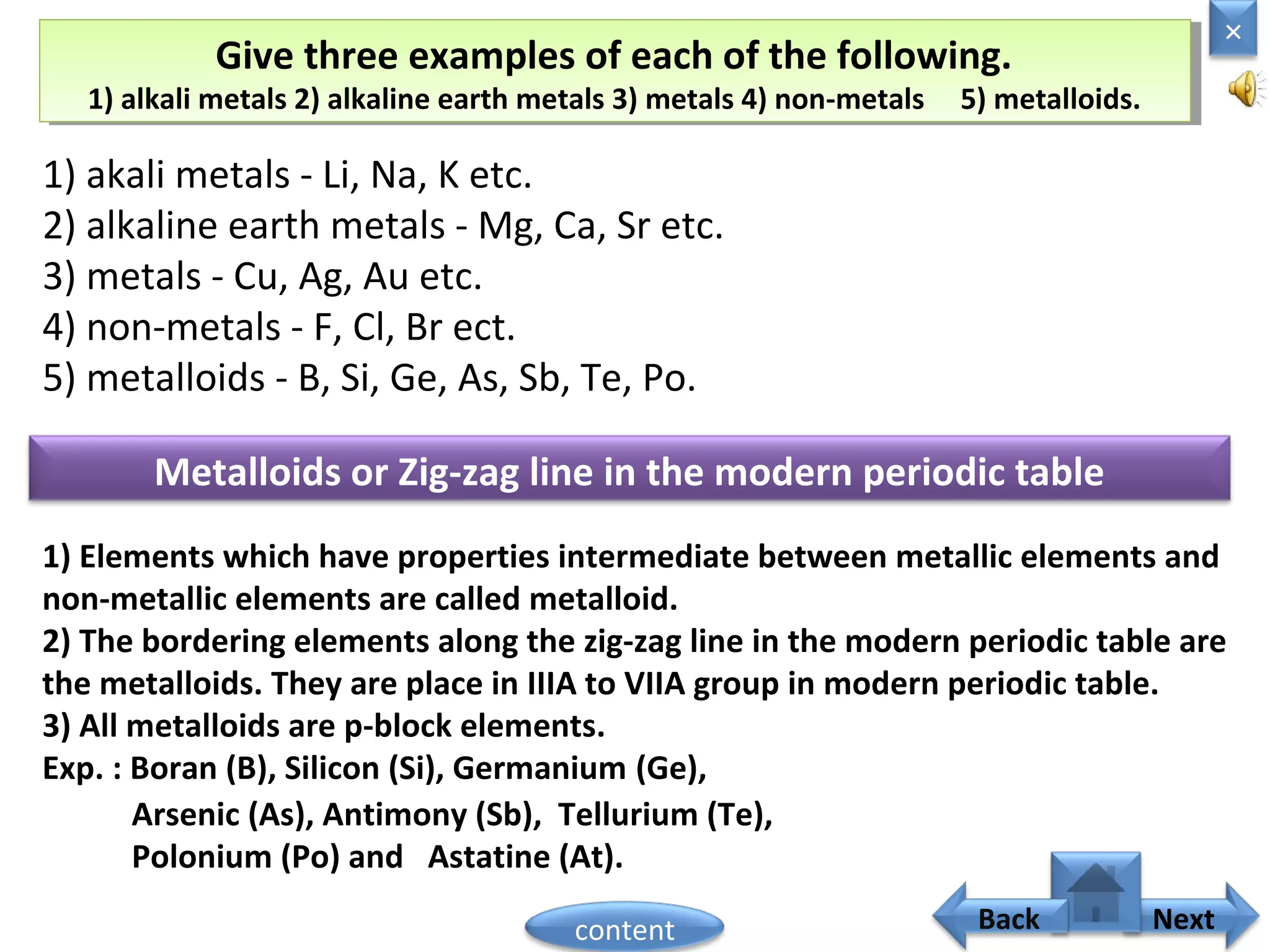 Give three examples of each of the following.
1) alkali metals 2) alkaline earth metals 3) metals 4) non-metals 5) metalloids.
Give three examples of each of the following.
1) alkali metals 2) alkaline earth metals 3) metals 4) non-metals 5) metalloids.
1) akali metals - Li, Na, K etc.
2) alkaline earth metals - Mg, Ca, Sr etc.
3) metals - Cu, Ag, Au etc.
4) non-metals - F, Cl, Br ect.
5) metalloids - B, Si, Ge, As, Sb, Te, Po.
Metalloids or Zig-zag line in the modern periodic table
1) Elements which have properties intermediate between metallic elements and
non-metallic elements are called metalloid.
2) The bordering elements along the zig-zag line in the modern periodic table are
the metalloids. They are place in IIIA to VIIA group in modern periodic table.
3) All metalloids are p-block elements.
Exp. : Boran (B), Silicon (Si), Germanium (Ge),
Arsenic (As), Antimony (Sb), Tellurium (Te),
Polonium (Po) and Astatine (At).
×
Nextcontent Back
 